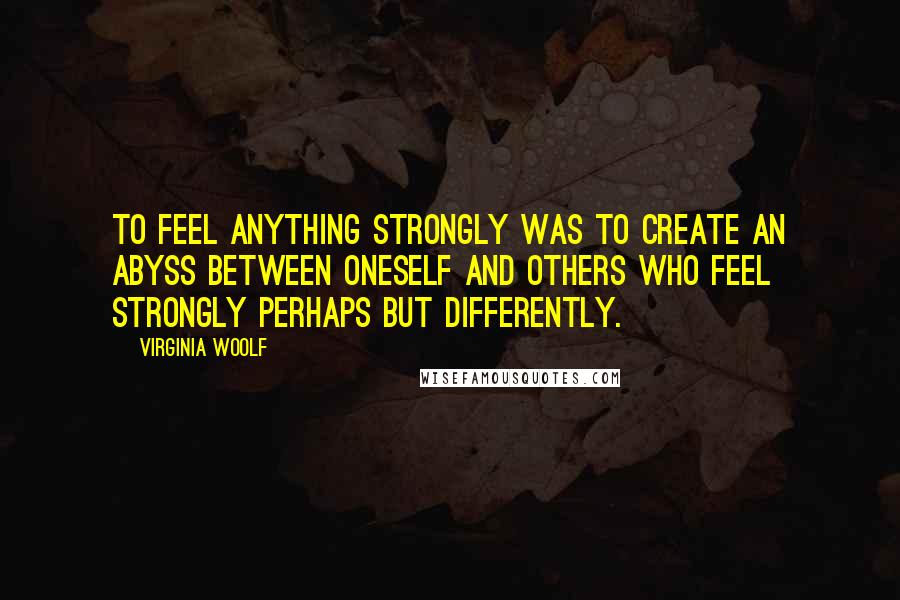 Virginia Woolf Quotes: To feel anything strongly was to create an abyss between oneself and others who feel strongly perhaps but differently.