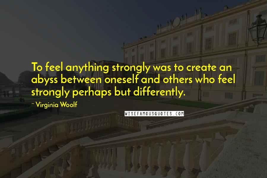 Virginia Woolf Quotes: To feel anything strongly was to create an abyss between oneself and others who feel strongly perhaps but differently.