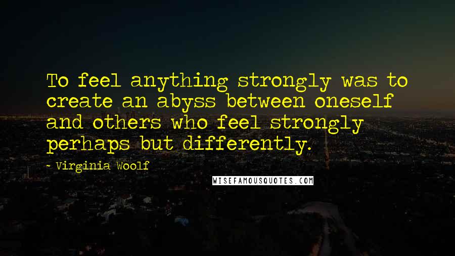 Virginia Woolf Quotes: To feel anything strongly was to create an abyss between oneself and others who feel strongly perhaps but differently.