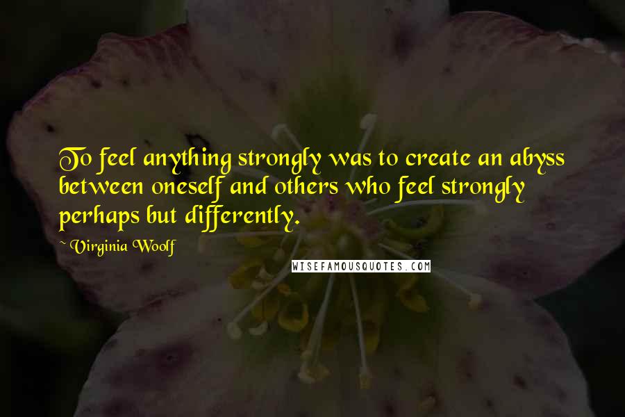 Virginia Woolf Quotes: To feel anything strongly was to create an abyss between oneself and others who feel strongly perhaps but differently.