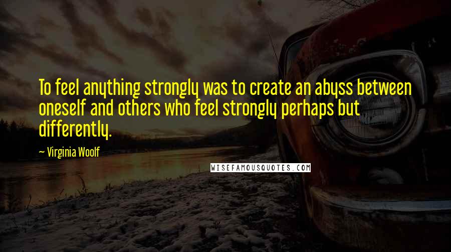 Virginia Woolf Quotes: To feel anything strongly was to create an abyss between oneself and others who feel strongly perhaps but differently.