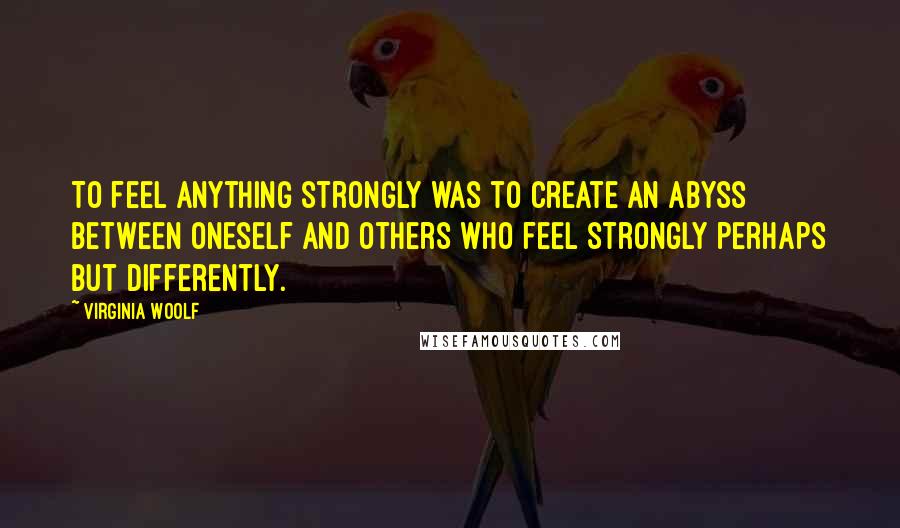 Virginia Woolf Quotes: To feel anything strongly was to create an abyss between oneself and others who feel strongly perhaps but differently.