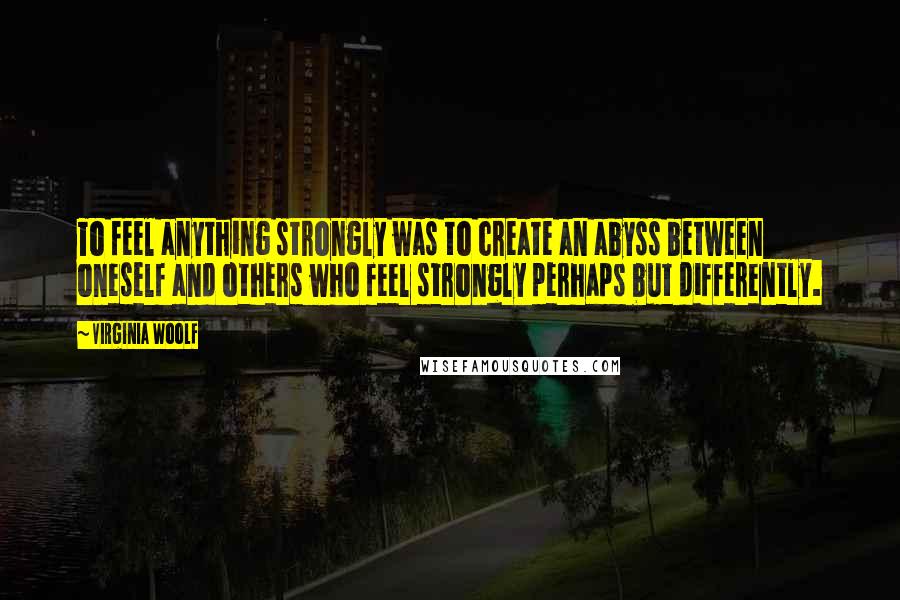 Virginia Woolf Quotes: To feel anything strongly was to create an abyss between oneself and others who feel strongly perhaps but differently.