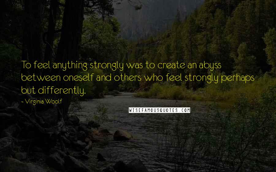 Virginia Woolf Quotes: To feel anything strongly was to create an abyss between oneself and others who feel strongly perhaps but differently.