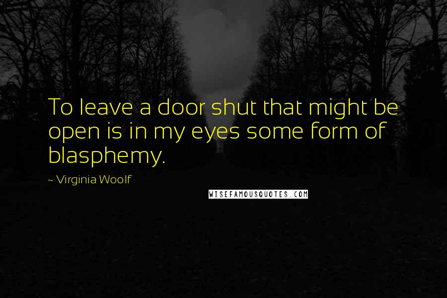 Virginia Woolf Quotes: To leave a door shut that might be open is in my eyes some form of blasphemy.