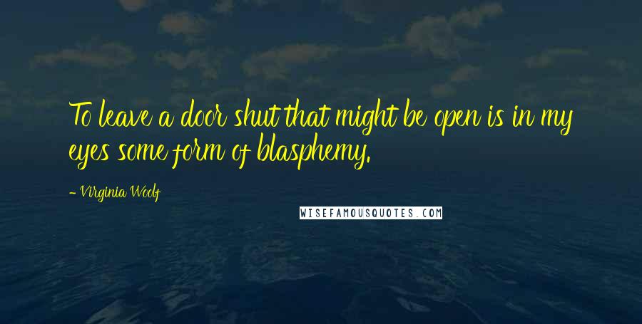 Virginia Woolf Quotes: To leave a door shut that might be open is in my eyes some form of blasphemy.