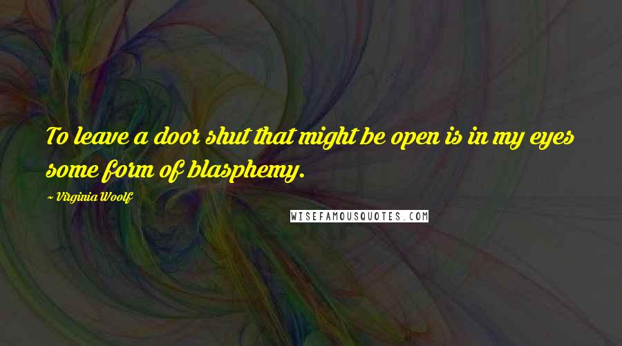 Virginia Woolf Quotes: To leave a door shut that might be open is in my eyes some form of blasphemy.
