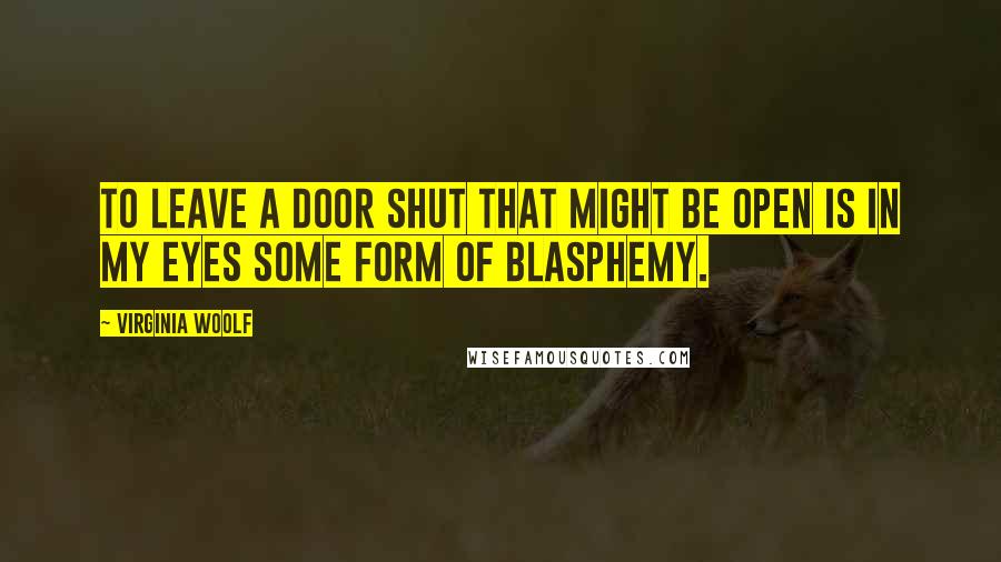 Virginia Woolf Quotes: To leave a door shut that might be open is in my eyes some form of blasphemy.