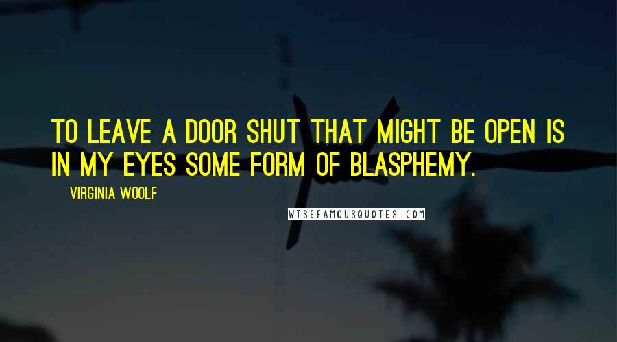 Virginia Woolf Quotes: To leave a door shut that might be open is in my eyes some form of blasphemy.