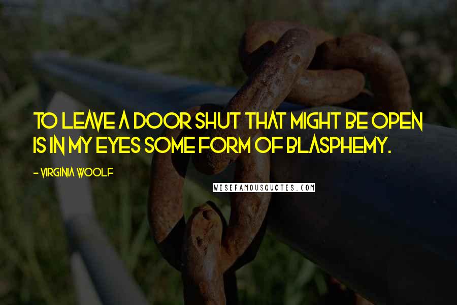 Virginia Woolf Quotes: To leave a door shut that might be open is in my eyes some form of blasphemy.
