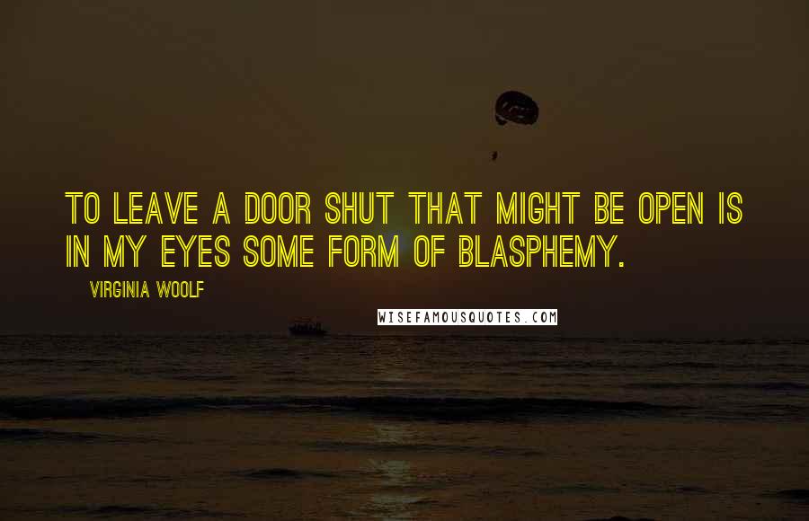 Virginia Woolf Quotes: To leave a door shut that might be open is in my eyes some form of blasphemy.