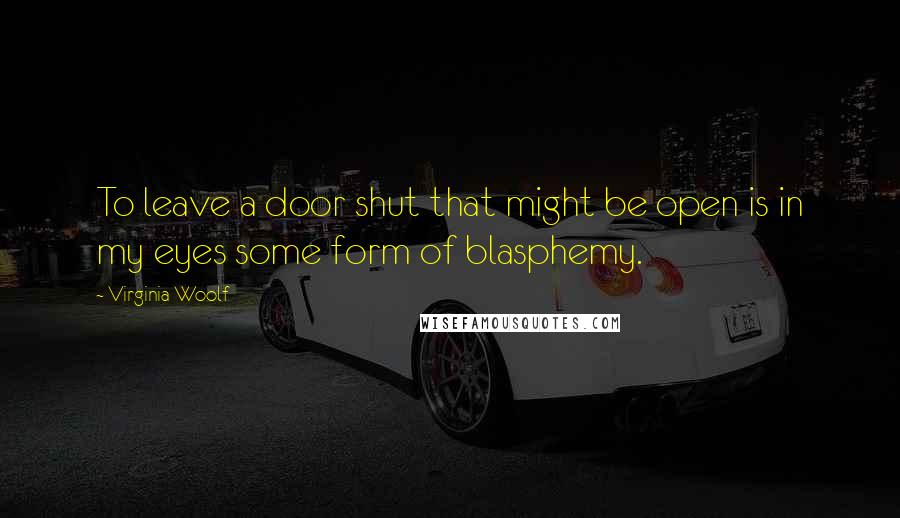 Virginia Woolf Quotes: To leave a door shut that might be open is in my eyes some form of blasphemy.