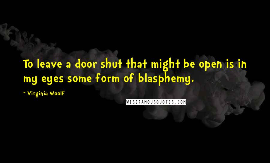 Virginia Woolf Quotes: To leave a door shut that might be open is in my eyes some form of blasphemy.