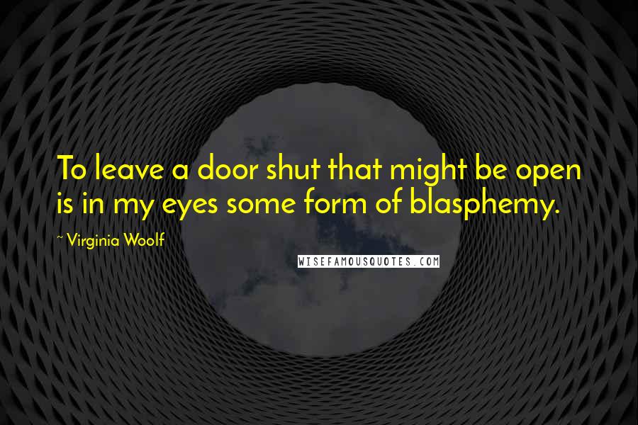 Virginia Woolf Quotes: To leave a door shut that might be open is in my eyes some form of blasphemy.