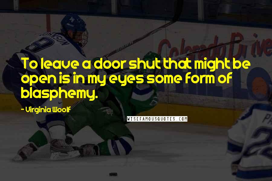 Virginia Woolf Quotes: To leave a door shut that might be open is in my eyes some form of blasphemy.