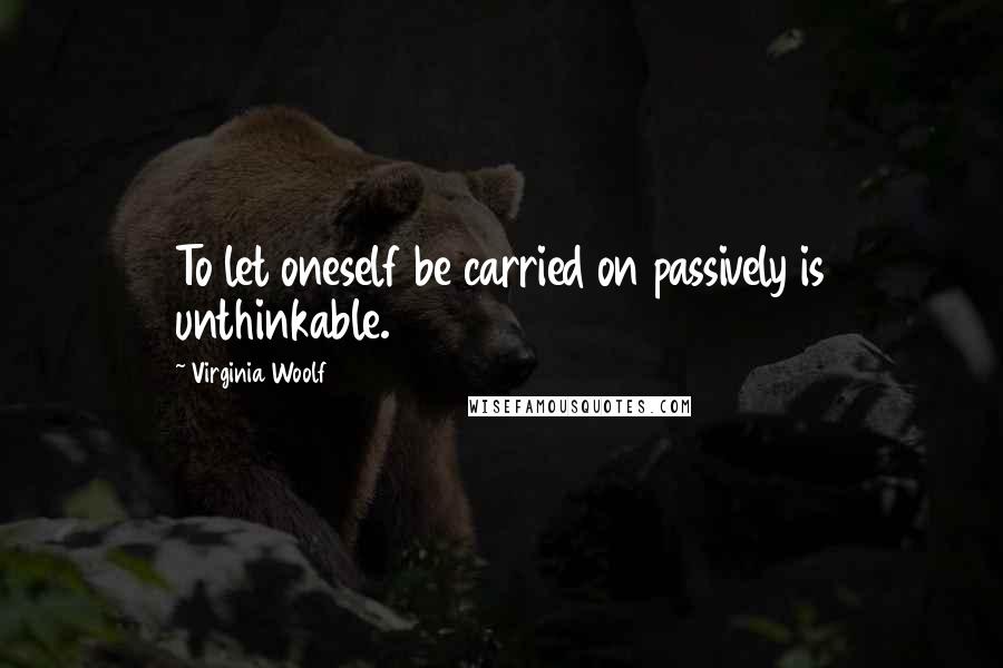 Virginia Woolf Quotes: To let oneself be carried on passively is unthinkable.