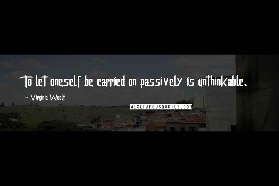 Virginia Woolf Quotes: To let oneself be carried on passively is unthinkable.