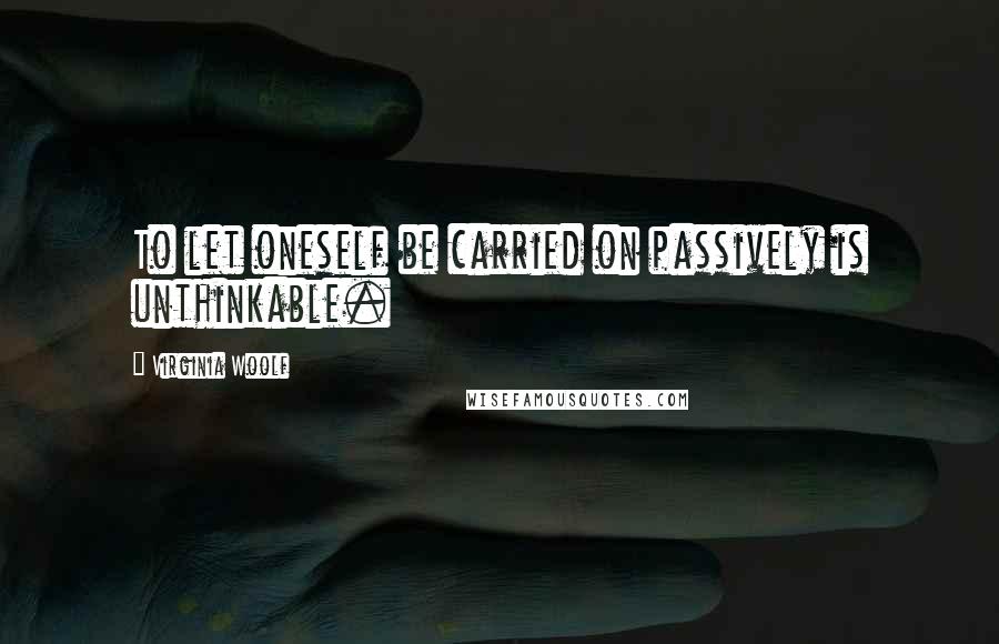 Virginia Woolf Quotes: To let oneself be carried on passively is unthinkable.