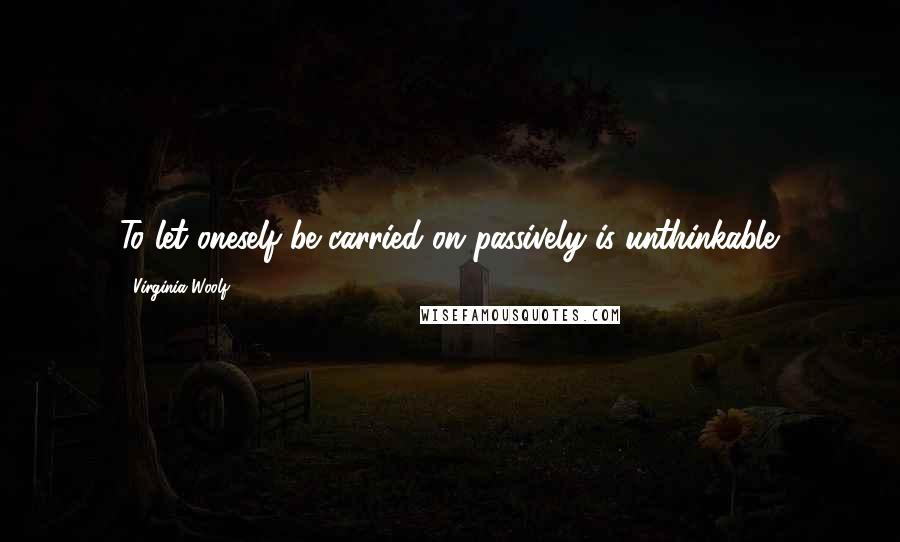 Virginia Woolf Quotes: To let oneself be carried on passively is unthinkable.