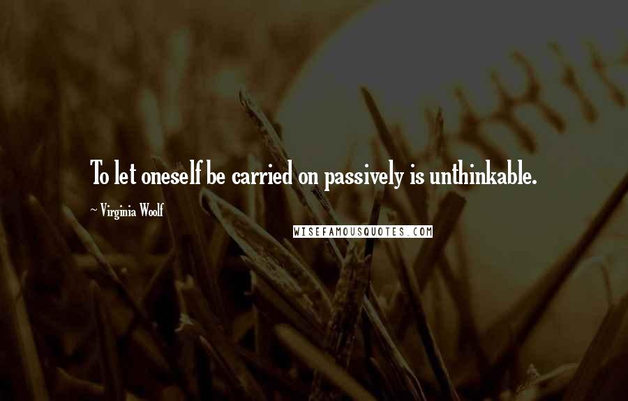 Virginia Woolf Quotes: To let oneself be carried on passively is unthinkable.