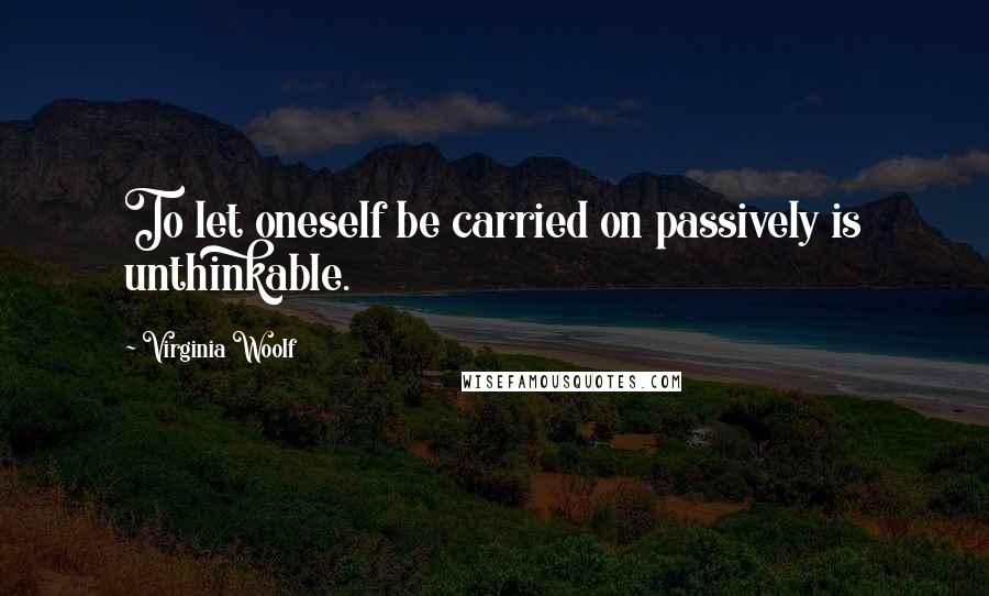 Virginia Woolf Quotes: To let oneself be carried on passively is unthinkable.