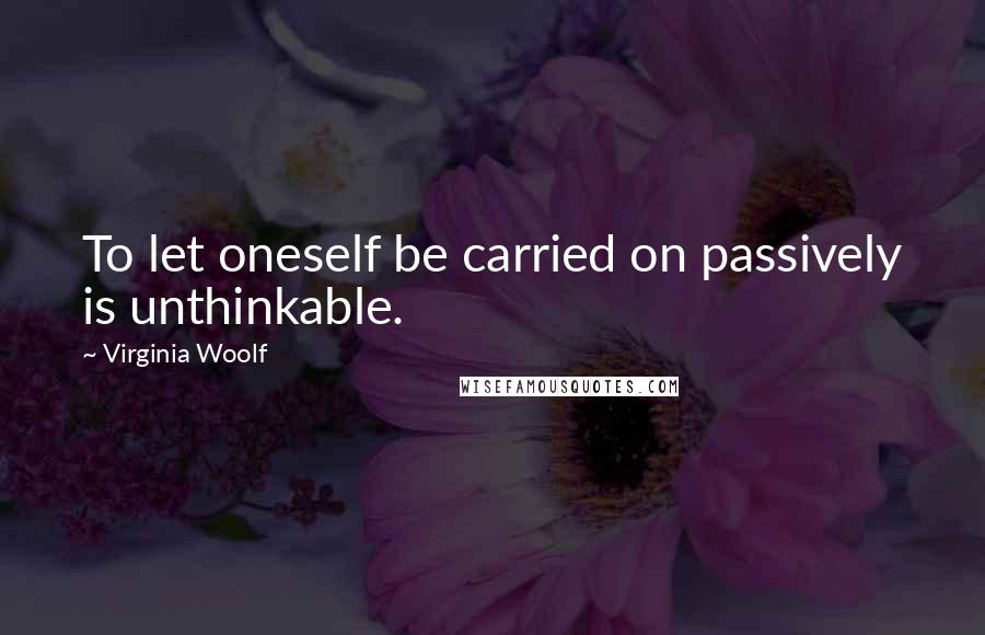 Virginia Woolf Quotes: To let oneself be carried on passively is unthinkable.