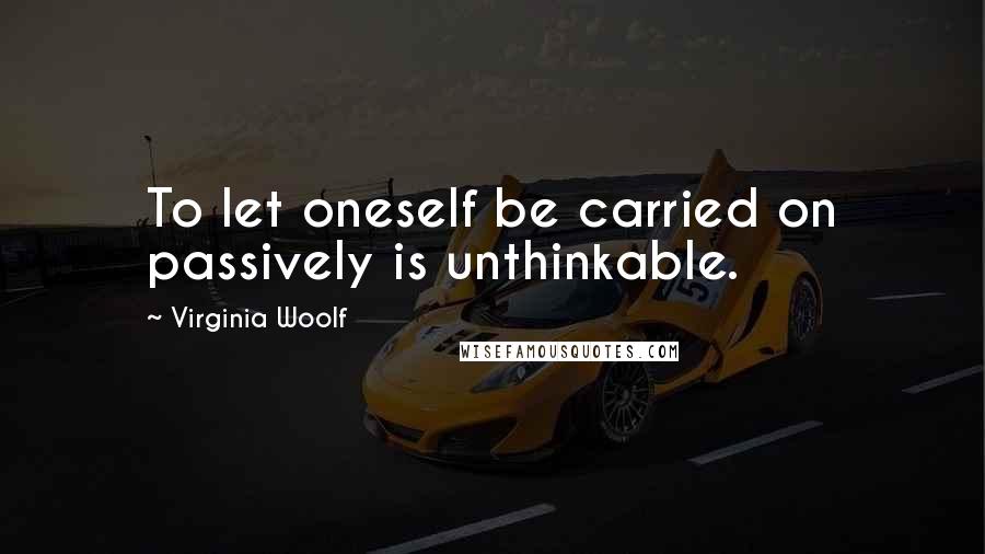 Virginia Woolf Quotes: To let oneself be carried on passively is unthinkable.