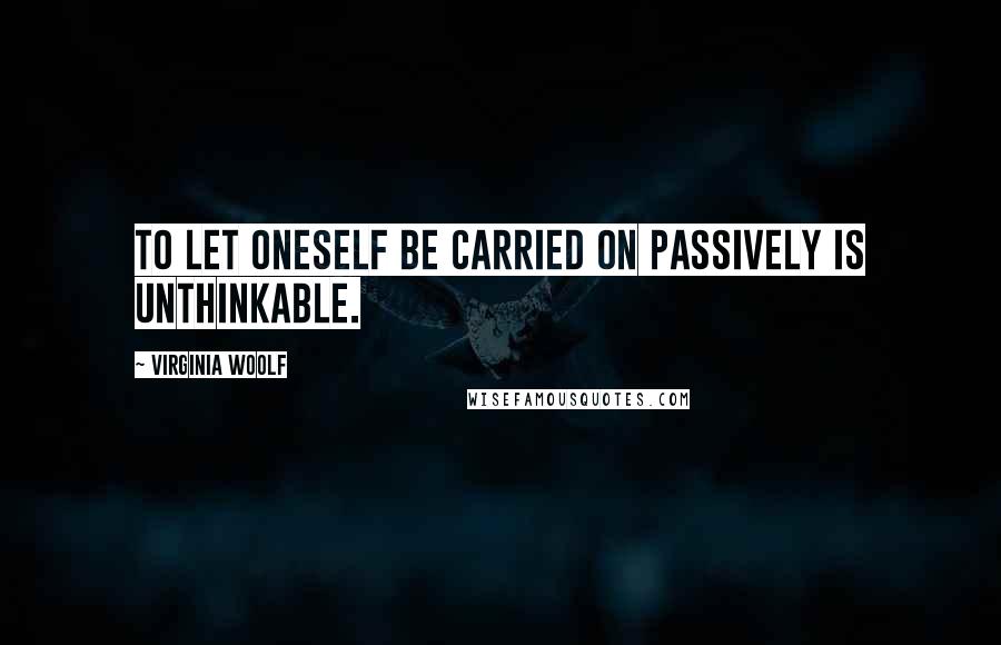 Virginia Woolf Quotes: To let oneself be carried on passively is unthinkable.