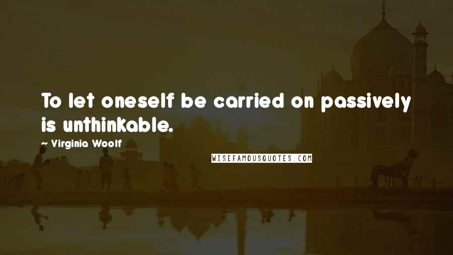 Virginia Woolf Quotes: To let oneself be carried on passively is unthinkable.