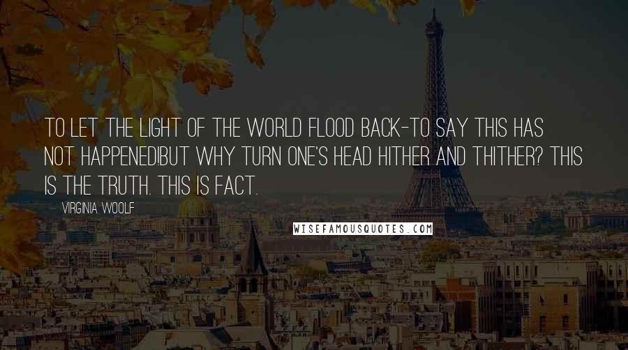 Virginia Woolf Quotes: To let the light of the world flood back-to say this has not happened!But why turn one's head hither and thither? This is the truth. This is fact.