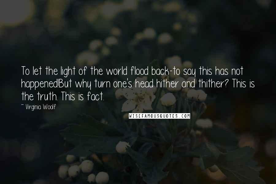 Virginia Woolf Quotes: To let the light of the world flood back-to say this has not happened!But why turn one's head hither and thither? This is the truth. This is fact.