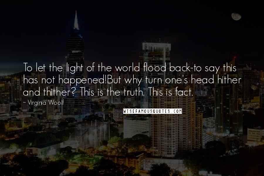 Virginia Woolf Quotes: To let the light of the world flood back-to say this has not happened!But why turn one's head hither and thither? This is the truth. This is fact.