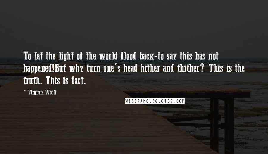 Virginia Woolf Quotes: To let the light of the world flood back-to say this has not happened!But why turn one's head hither and thither? This is the truth. This is fact.