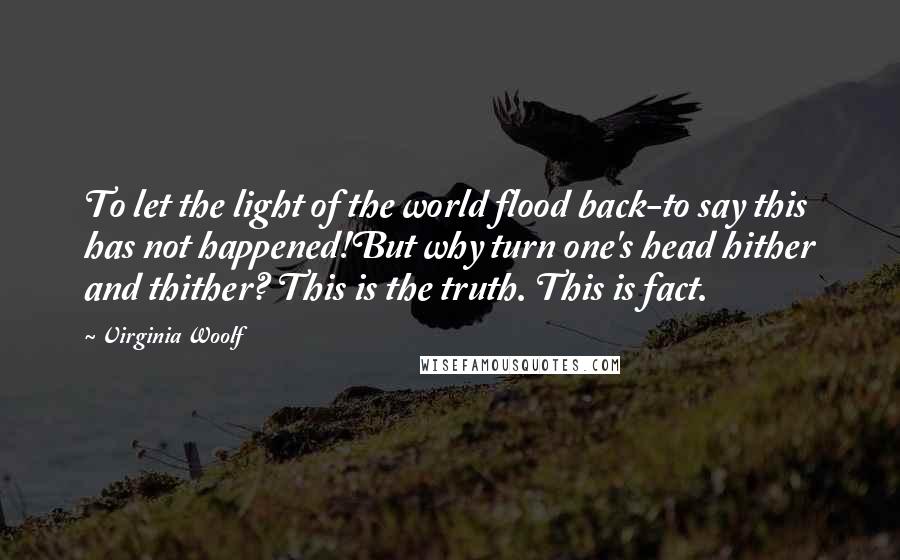 Virginia Woolf Quotes: To let the light of the world flood back-to say this has not happened!But why turn one's head hither and thither? This is the truth. This is fact.