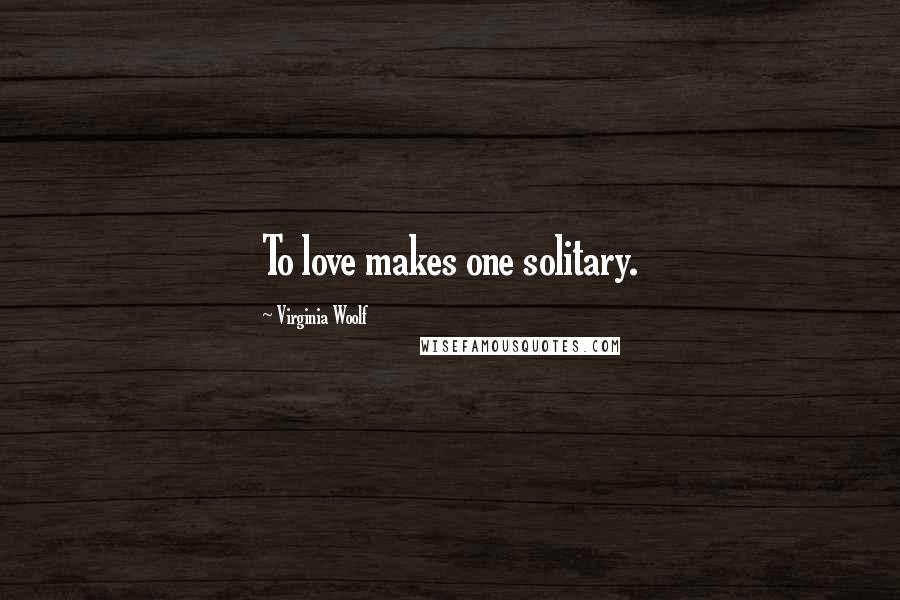 Virginia Woolf Quotes: To love makes one solitary.