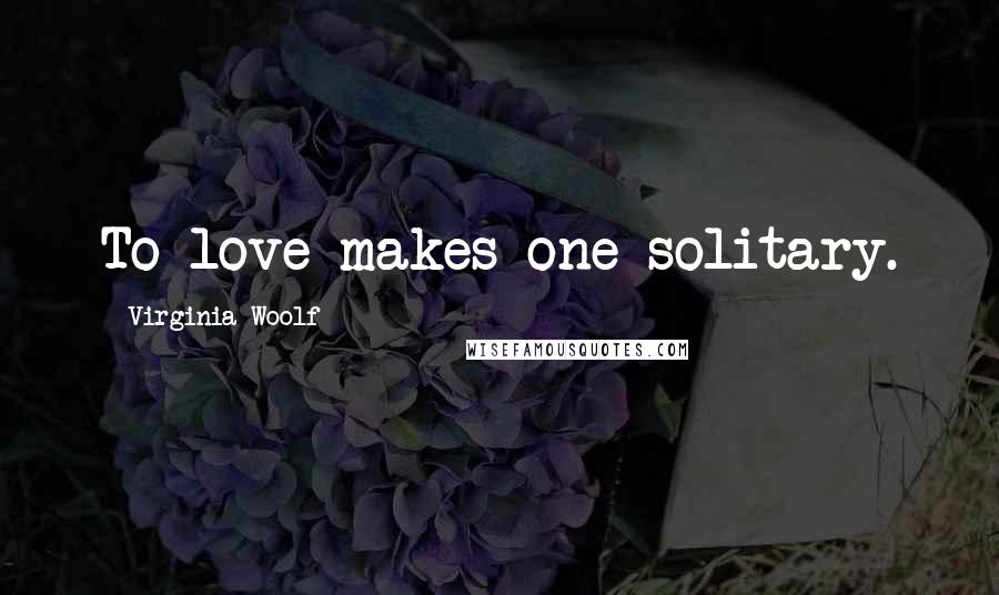 Virginia Woolf Quotes: To love makes one solitary.