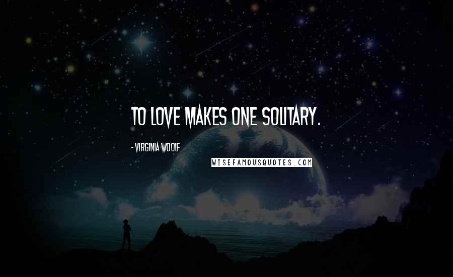 Virginia Woolf Quotes: To love makes one solitary.