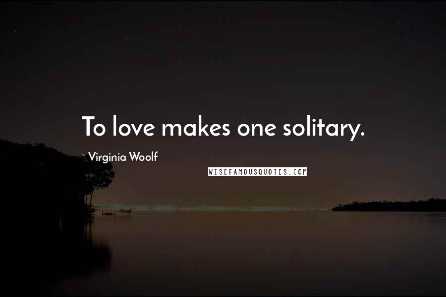 Virginia Woolf Quotes: To love makes one solitary.