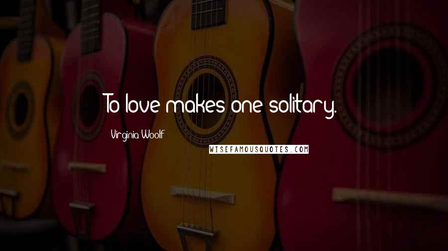 Virginia Woolf Quotes: To love makes one solitary.