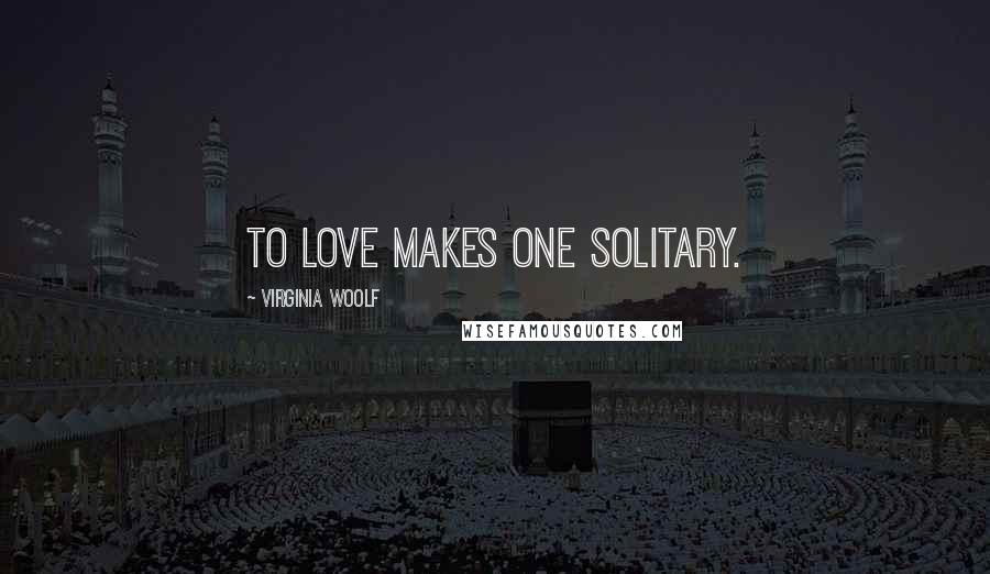 Virginia Woolf Quotes: To love makes one solitary.