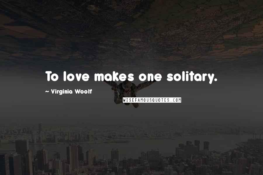 Virginia Woolf Quotes: To love makes one solitary.