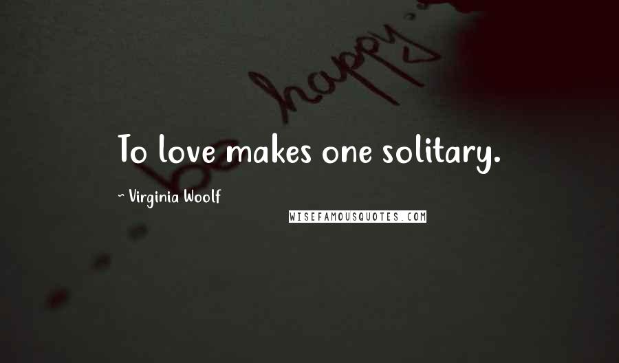 Virginia Woolf Quotes: To love makes one solitary.