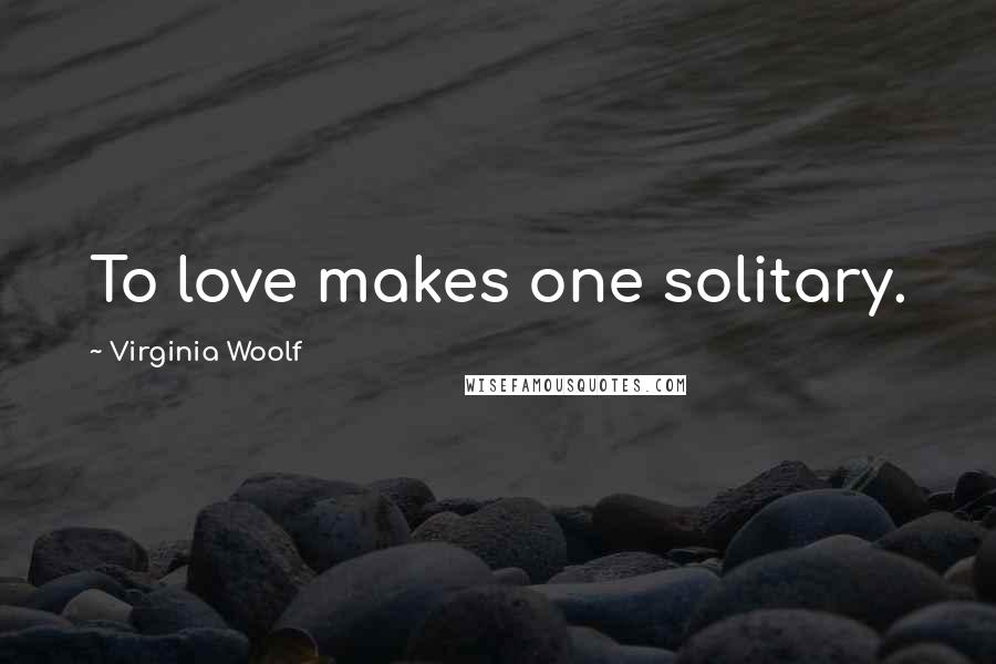 Virginia Woolf Quotes: To love makes one solitary.