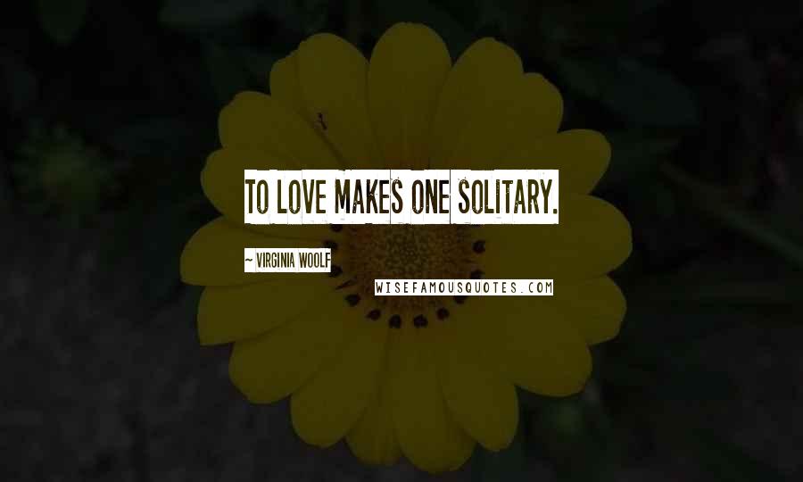 Virginia Woolf Quotes: To love makes one solitary.