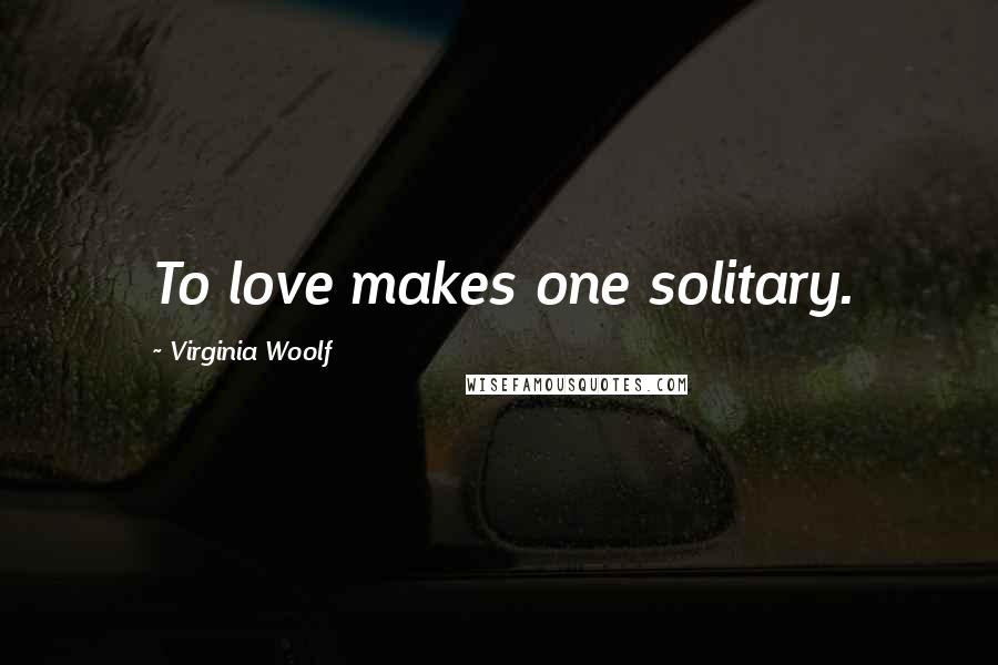 Virginia Woolf Quotes: To love makes one solitary.