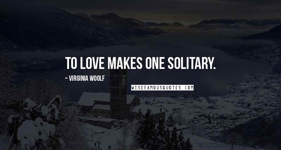 Virginia Woolf Quotes: To love makes one solitary.