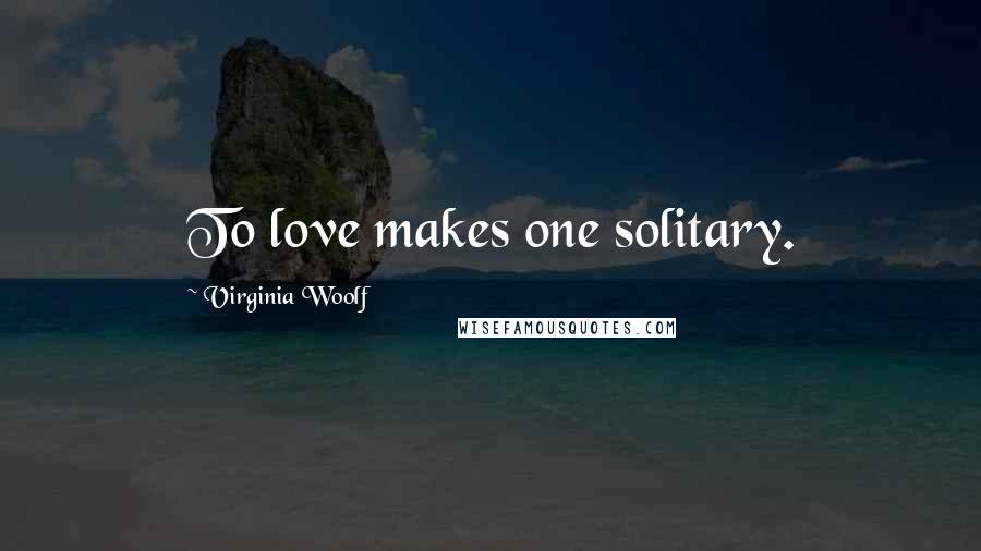 Virginia Woolf Quotes: To love makes one solitary.