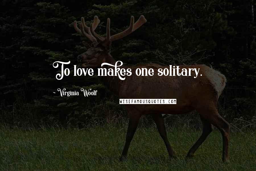 Virginia Woolf Quotes: To love makes one solitary.