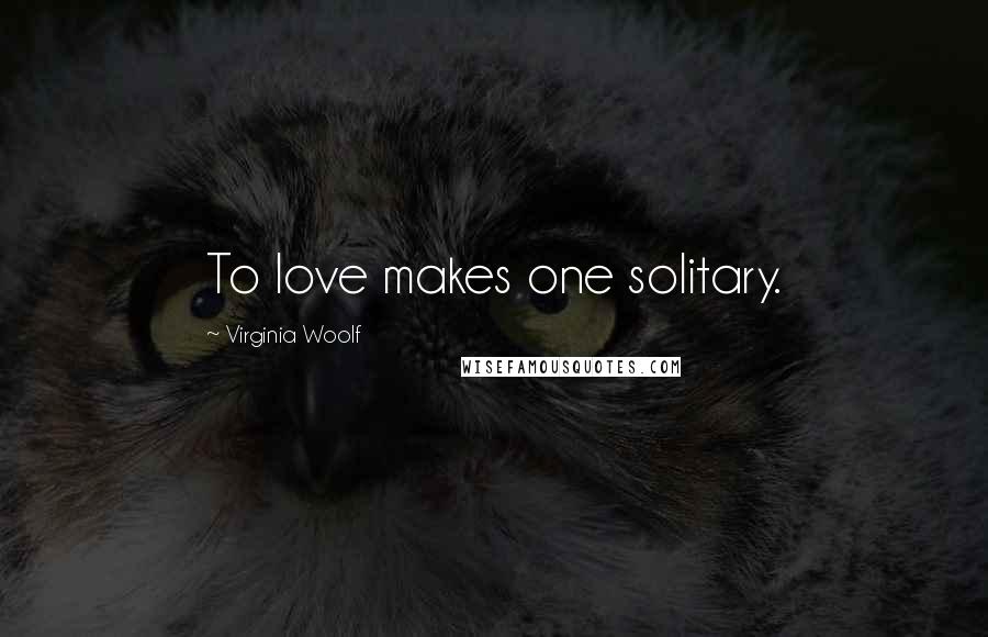 Virginia Woolf Quotes: To love makes one solitary.