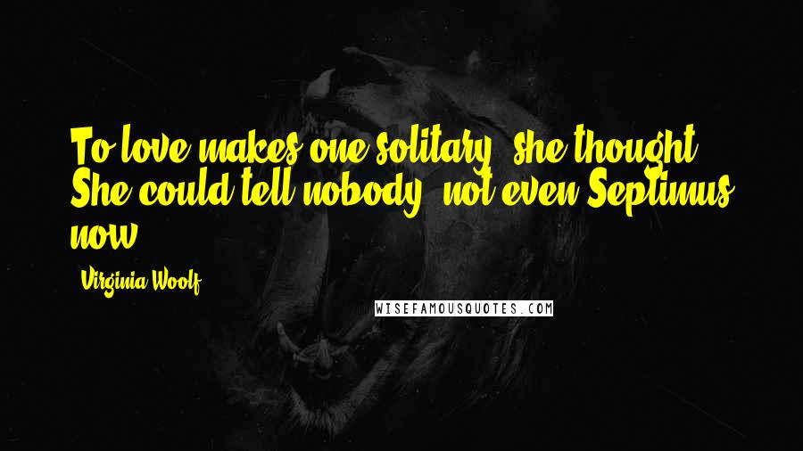 Virginia Woolf Quotes: To love makes one solitary, she thought. She could tell nobody, not even Septimus now ...